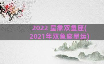 2022 星象双鱼座(2021年双鱼座星运)